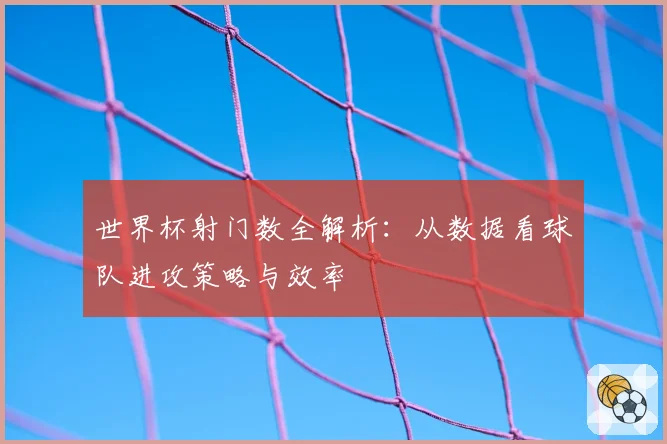 世界杯射门数全解析:从数据看球队进攻策略与效率