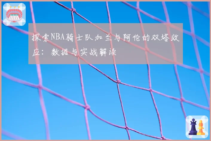 探索NBA骑士队加兰与阿伦的双塔效应:数据与实战解读